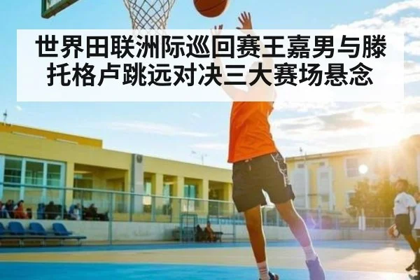 世界田联洲际巡回赛王嘉男与滕托格卢跳远对决三大赛场悬念